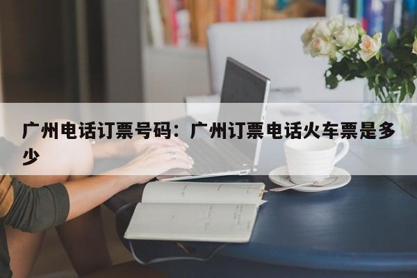 广州电话订票号码：广州订票电话火车票是多少