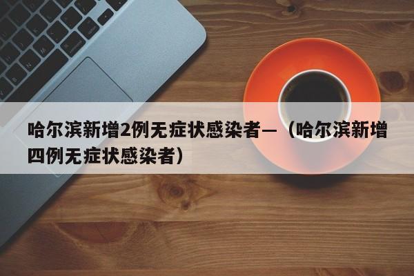 哈尔滨新增2例无症状感染者—（哈尔滨新增四例无症状感染者）