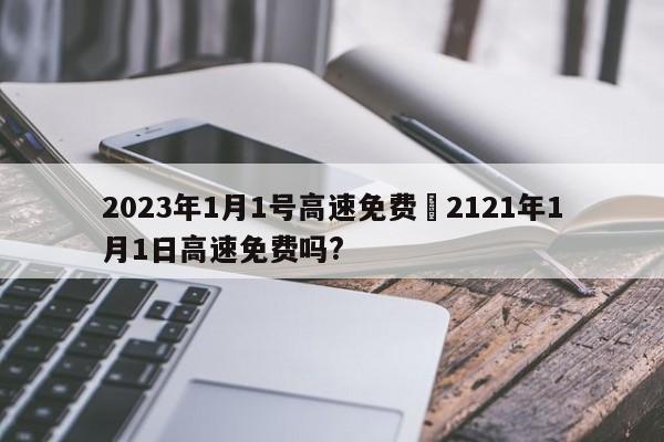 2023年1月1号高速免费›2121年1月1日高速免费吗?