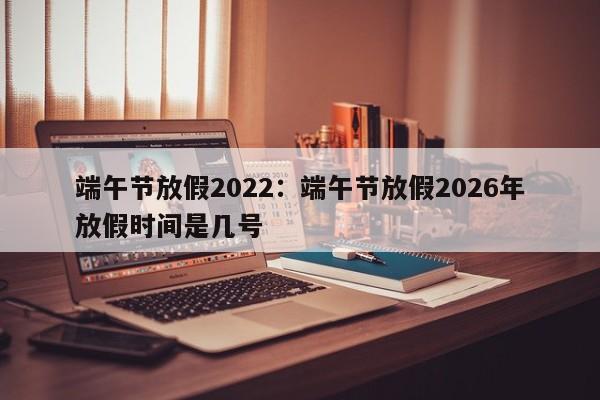 端午节放假2022:端午节放假2026年放假时间是几号
