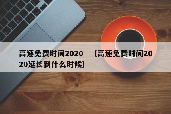 高速免费时间2020—（高速免费时间2020延长到什么时候）