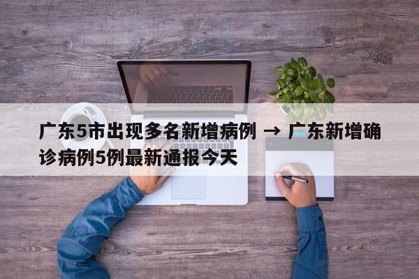 广东5市出现多名新增病例 → 广东新增确诊病例5例最新通报今天