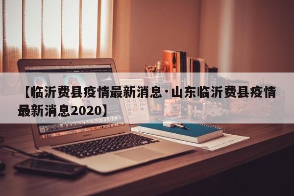 【临沂费县疫情最新消息·山东临沂费县疫情最新消息2020】