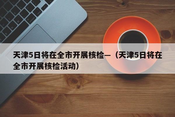 天津5日将在全市开展核检—(天津5日将在全市开展核检活动)