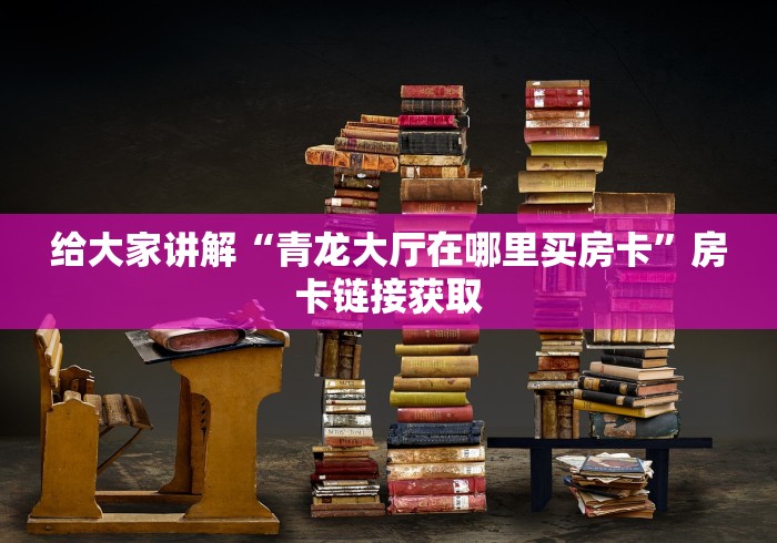 给大家讲解“青龙大厅在哪里买房卡”房卡链接获取 给大家讲解“青龙大厅在哪里买房卡”房卡链接获取