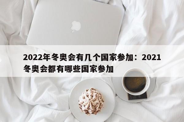 2022年冬奥会有几个国家参加:2021冬奥会都有哪些国家参加