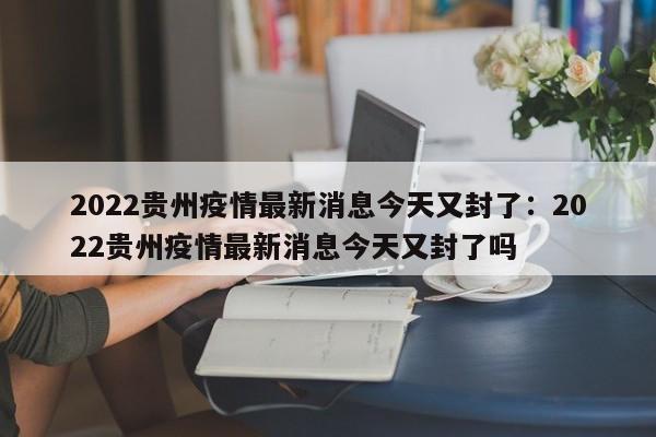 2022贵州疫情最新消息今天又封了:2022贵州疫情最新消息今天又封了吗
