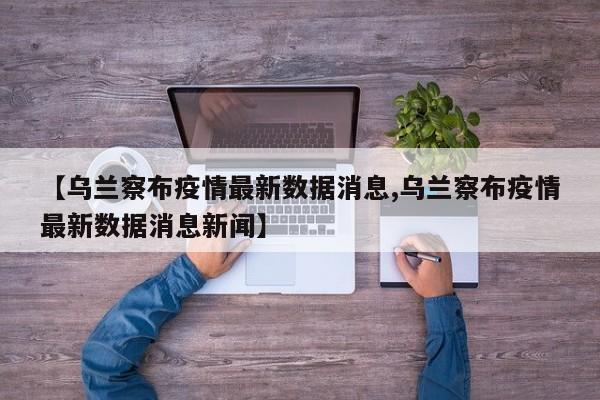 【乌兰察布疫情最新数据消息,乌兰察布疫情最新数据消息新闻】