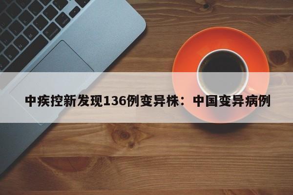 中疾控新发现136例变异株：中国变异病例