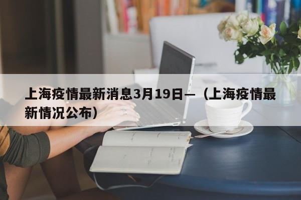 上海疫情最新消息3月19日—（上海疫情最新情况公布）