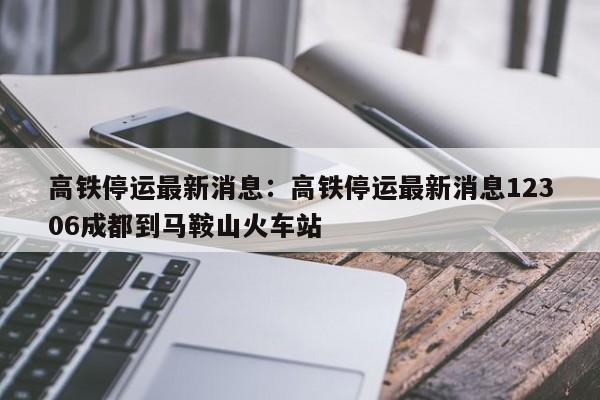 高铁停运最新消息：高铁停运最新消息12306成都到马鞍山火车站
