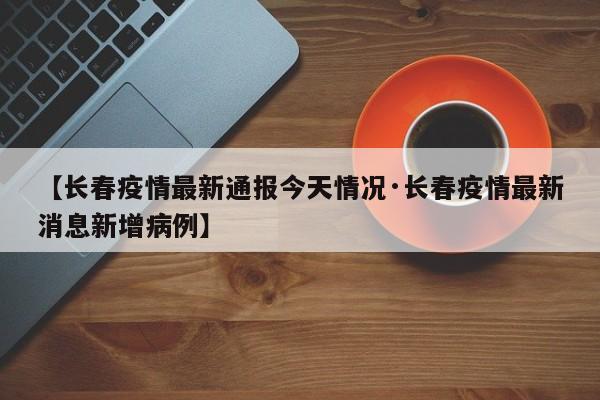 【长春疫情最新通报今天情况·长春疫情最新消息新增病例】
