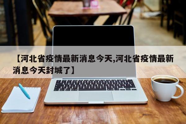 【河北省疫情最新消息今天,河北省疫情最新消息今天封城了】