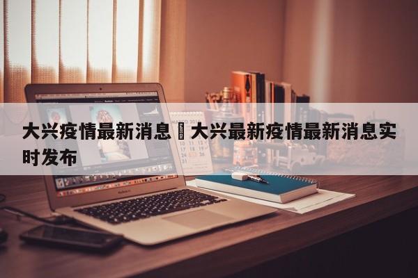 大兴疫情最新消息›大兴最新疫情最新消息实时发布