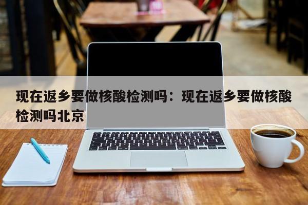 现在返乡要做核酸检测吗：现在返乡要做核酸检测吗北京