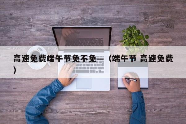 高速免费端午节免不免—（端午节 高速免费）