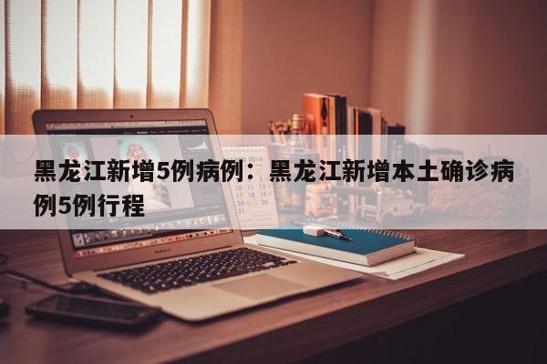 黑龙江新增5例病例:黑龙江新增本土确诊病例5例行程